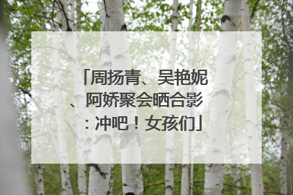 周扬青、吴艳妮、阿娇聚会晒合影：冲吧！女孩们