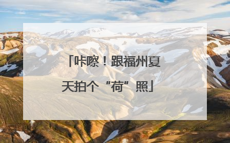 咔嚓！跟福州夏天拍个“荷”照