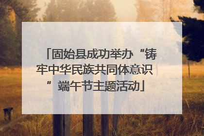 固始县成功举办“铸牢中华民族共同体意识”端午节主题活动
