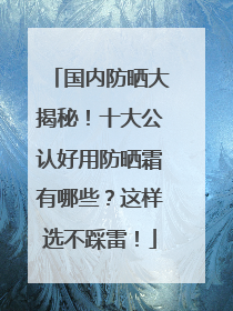 国内防晒大揭秘！十大公认好用防晒霜有哪些？这样选不踩雷！