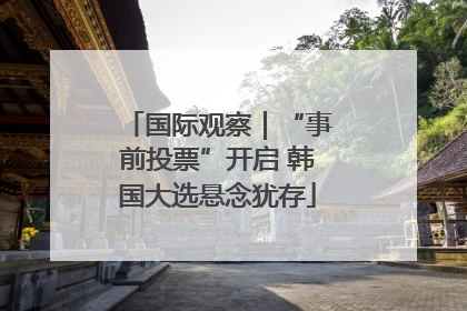 国际观察｜“事前投票”开启 韩国大选悬念犹存