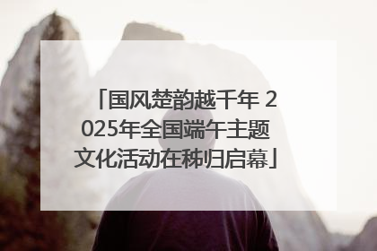 国风楚韵越千年 2025年全国端午主题文化活动在秭归启幕