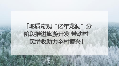 地质奇观“亿年龙洞”分阶段推进旅游开发 带动村民增收助力乡村振兴
