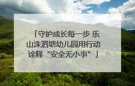 守护成长每一步 乐山洙泗塘幼儿园用行动诠释“安全无小事”