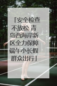 安全检查不放松 青岛西海岸新区全力保障端午小长假群众出行