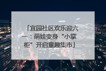 宜园社区欢乐迎六一：萌娃变身“小掌柜”开启童趣集市