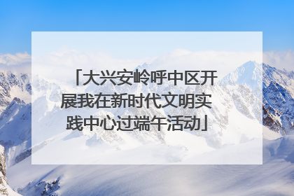 大兴安岭呼中区开展我在新时代文明实践中心过端午活动