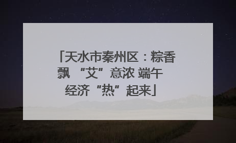 天水市秦州区：粽香飘 “艾”意浓 端午经济“热”起来