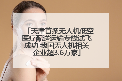 天津首条无人机低空医疗配送运输专线试飞成功 我国无人机相关企业超3.6万家