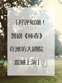 好评如潮！舞剧《咏春》在潍坊大剧院震撼上演