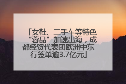 女鞋、二手车等特色“蓉品”加速出海，成都经贸代表团欧洲中东行签单逾3.7亿元