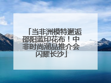 当非洲模特邂逅邵阳蓝印花布！中非时尚潮品推介会闪耀长沙