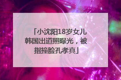 小沈阳18岁女儿韩国出道照曝光，被指撞脸孔孝真