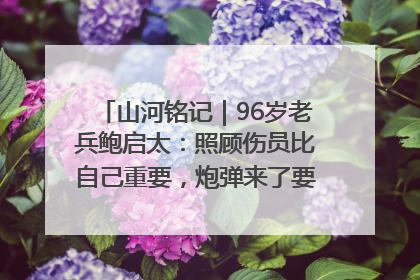 山河铭记｜96岁老兵鲍启太：照顾伤员比自己重要，炮弹来了要趴在他们身上