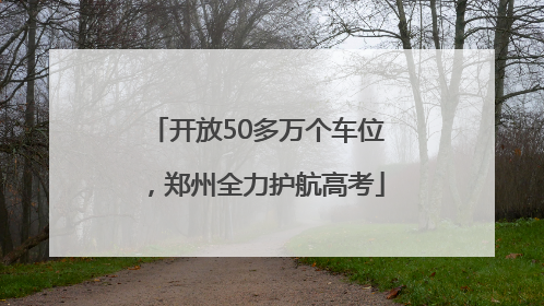 开放50多万个车位，郑州全力护航高考