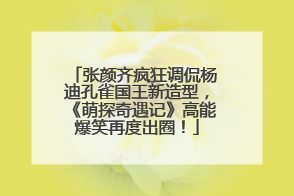 张颜齐疯狂调侃杨迪孔雀国王新造型，《萌探奇遇记》高能爆笑再度出圈！