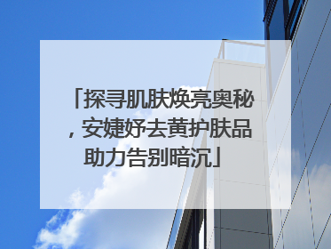 探寻肌肤焕亮奥秘，安婕妤去黄护肤品助力告别暗沉
