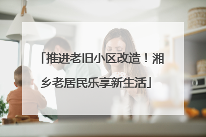 推进老旧小区改造！湘乡老居民乐享新生活