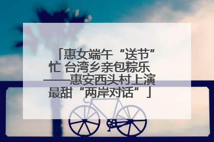 惠女端午“送节”忙 台湾乡亲包粽乐——惠安西头村上演最甜“两岸对话”