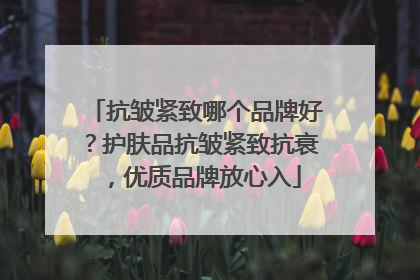 抗皱紧致哪个品牌好？护肤品抗皱紧致抗衰，优质品牌放心入