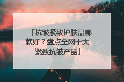 抗皱紧致护肤品哪款好？盘点全网十大紧致抗皱产品