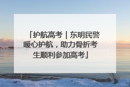 护航高考｜东明民警暖心护航，助力骨折考生顺利参加高考