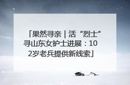 果然寻亲｜活“烈士”寻山东女护士进展：102岁老兵提供新线索