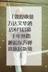 敦煌敢曼万达文华酒店6月启幕 千年丝路邂逅东方禅意旅居新境