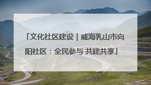 文化社区建设｜威海乳山市向阳社区：全民参与 共建共享