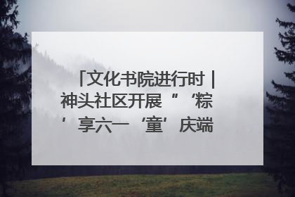 文化书院进行时｜神头社区开展“‘粽’享六一‘童’庆端午”主题系列活动