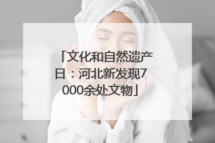 文化和自然遗产日：河北新发现7000余处文物