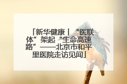 新华健康丨“医联体”架起“生命高速路”——北京市和平里医院走访见闻