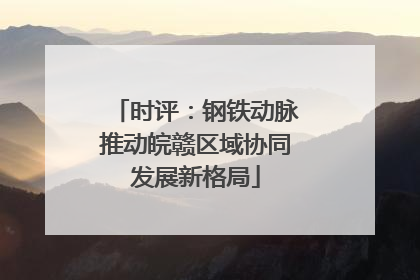 时评：钢铁动脉推动皖赣区域协同发展新格局