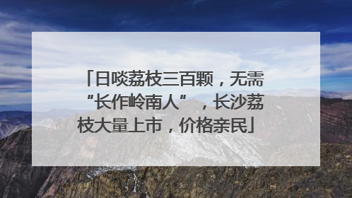 日啖荔枝三百颗，无需“长作岭南人”，长沙荔枝大量上市，价格亲民