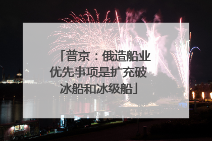 普京：俄造船业优先事项是扩充破冰船和冰级船