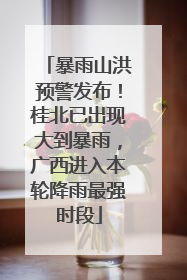 暴雨山洪预警发布！桂北已出现大到暴雨，广西进入本轮降雨最强时段