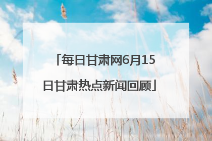 每日甘肃网6月15日甘肃热点新闻回顾