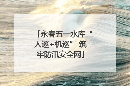永春五一水库“人巡+机巡” 筑牢防汛安全网