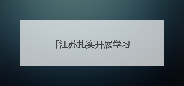 江苏扎实开展学习教育——坚持深学笃行，做到实改见效