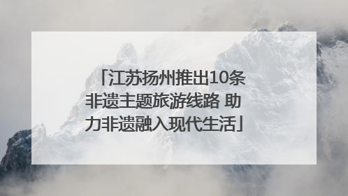 江苏扬州推出10条非遗主题旅游线路 助力非遗融入现代生活