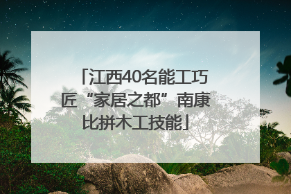 江西40名能工巧匠“家居之都”南康比拼木工技能
