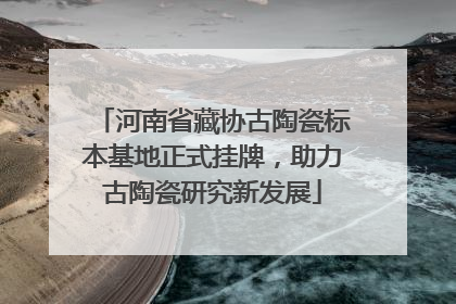 河南省藏协古陶瓷标本基地正式挂牌，助力古陶瓷研究新发展
