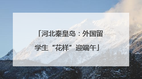 河北秦皇岛：外国留学生“花样”迎端午