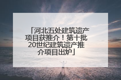 河北五处建筑遗产项目获推介！第十批20世纪建筑遗产推介项目出炉