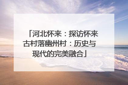 河北怀来：探访怀来古村落幽州村：历史与现代的完美融合