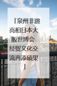 泉州非遗亮相日本大阪世博会 经贸文化交流再添硕果
