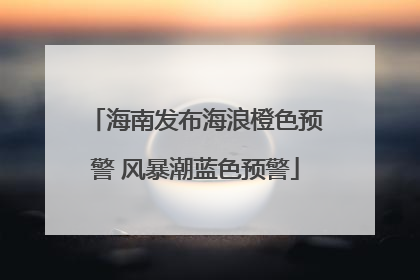 海南发布海浪橙色预警 风暴潮蓝色预警