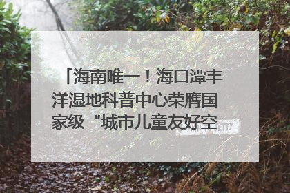 海南唯一！海口潭丰洋湿地科普中心荣膺国家级“城市儿童友好空间建设园区”称号