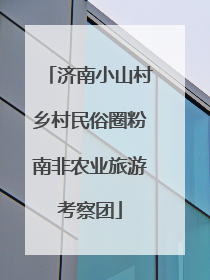 济南小山村乡村民俗圈粉南非农业旅游考察团