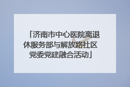 济南市中心医院离退休服务部与解放路社区党委党建融合活动